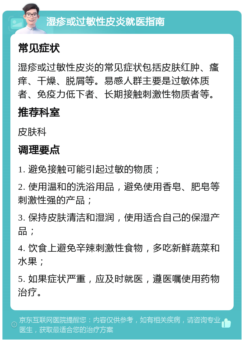 湿疹或过敏性皮炎就医指南 常见症状 湿疹或过敏性皮炎的常见症状包括皮肤红肿、瘙痒、干燥、脱屑等。易感人群主要是过敏体质者、免疫力低下者、长期接触刺激性物质者等。 推荐科室 皮肤科 调理要点 1. 避免接触可能引起过敏的物质； 2. 使用温和的洗浴用品，避免使用香皂、肥皂等刺激性强的产品； 3. 保持皮肤清洁和湿润，使用适合自己的保湿产品； 4. 饮食上避免辛辣刺激性食物，多吃新鲜蔬菜和水果； 5. 如果症状严重，应及时就医，遵医嘱使用药物治疗。