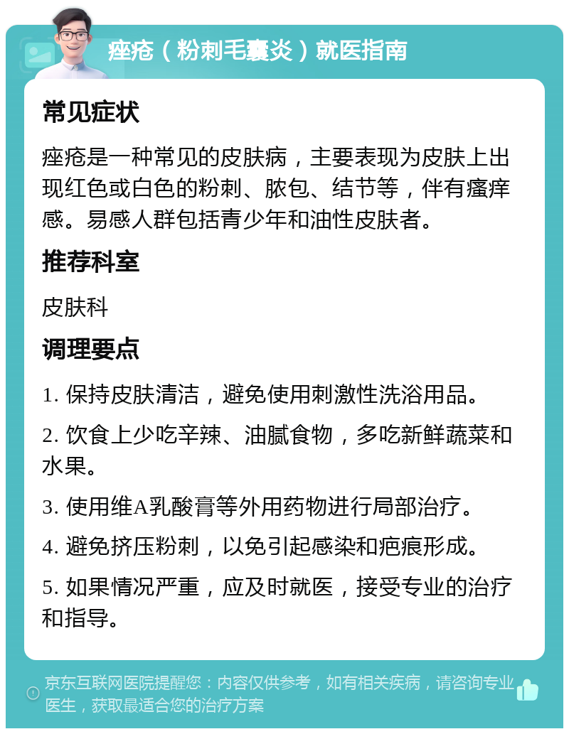 痤疮（粉刺毛囊炎）就医指南 常见症状 痤疮是一种常见的皮肤病，主要表现为皮肤上出现红色或白色的粉刺、脓包、结节等，伴有瘙痒感。易感人群包括青少年和油性皮肤者。 推荐科室 皮肤科 调理要点 1. 保持皮肤清洁，避免使用刺激性洗浴用品。 2. 饮食上少吃辛辣、油腻食物，多吃新鲜蔬菜和水果。 3. 使用维A乳酸膏等外用药物进行局部治疗。 4. 避免挤压粉刺，以免引起感染和疤痕形成。 5. 如果情况严重，应及时就医，接受专业的治疗和指导。