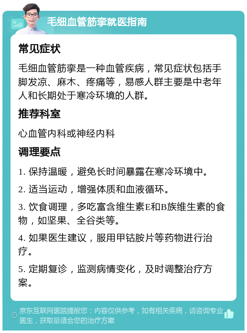 毛细血管筋挛就医指南 常见症状 毛细血管筋挛是一种血管疾病，常见症状包括手脚发凉、麻木、疼痛等，易感人群主要是中老年人和长期处于寒冷环境的人群。 推荐科室 心血管内科或神经内科 调理要点 1. 保持温暖，避免长时间暴露在寒冷环境中。 2. 适当运动，增强体质和血液循环。 3. 饮食调理，多吃富含维生素E和B族维生素的食物，如坚果、全谷类等。 4. 如果医生建议，服用甲钴胺片等药物进行治疗。 5. 定期复诊，监测病情变化，及时调整治疗方案。