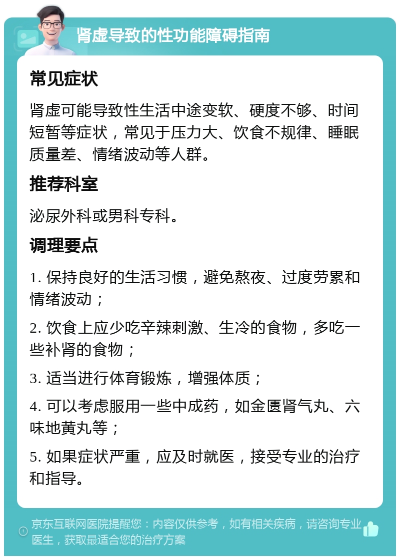 肾虚导致的性功能障碍指南 常见症状 肾虚可能导致性生活中途变软、硬度不够、时间短暂等症状，常见于压力大、饮食不规律、睡眠质量差、情绪波动等人群。 推荐科室 泌尿外科或男科专科。 调理要点 1. 保持良好的生活习惯，避免熬夜、过度劳累和情绪波动； 2. 饮食上应少吃辛辣刺激、生冷的食物，多吃一些补肾的食物； 3. 适当进行体育锻炼，增强体质； 4. 可以考虑服用一些中成药，如金匮肾气丸、六味地黄丸等； 5. 如果症状严重，应及时就医，接受专业的治疗和指导。