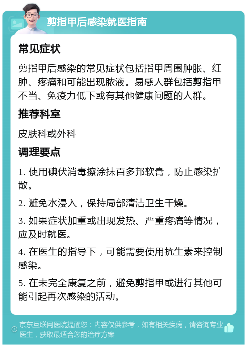 剪指甲后感染就医指南 常见症状 剪指甲后感染的常见症状包括指甲周围肿胀、红肿、疼痛和可能出现脓液。易感人群包括剪指甲不当、免疫力低下或有其他健康问题的人群。 推荐科室 皮肤科或外科 调理要点 1. 使用碘伏消毒擦涂抹百多邦软膏，防止感染扩散。 2. 避免水浸入，保持局部清洁卫生干燥。 3. 如果症状加重或出现发热、严重疼痛等情况，应及时就医。 4. 在医生的指导下，可能需要使用抗生素来控制感染。 5. 在未完全康复之前，避免剪指甲或进行其他可能引起再次感染的活动。