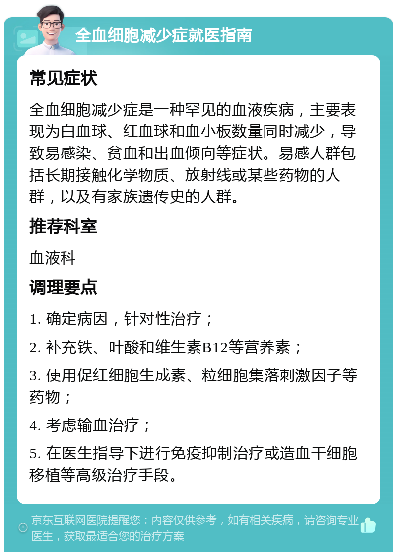 全血细胞减少症就医指南 常见症状 全血细胞减少症是一种罕见的血液疾病，主要表现为白血球、红血球和血小板数量同时减少，导致易感染、贫血和出血倾向等症状。易感人群包括长期接触化学物质、放射线或某些药物的人群，以及有家族遗传史的人群。 推荐科室 血液科 调理要点 1. 确定病因，针对性治疗； 2. 补充铁、叶酸和维生素B12等营养素； 3. 使用促红细胞生成素、粒细胞集落刺激因子等药物； 4. 考虑输血治疗； 5. 在医生指导下进行免疫抑制治疗或造血干细胞移植等高级治疗手段。