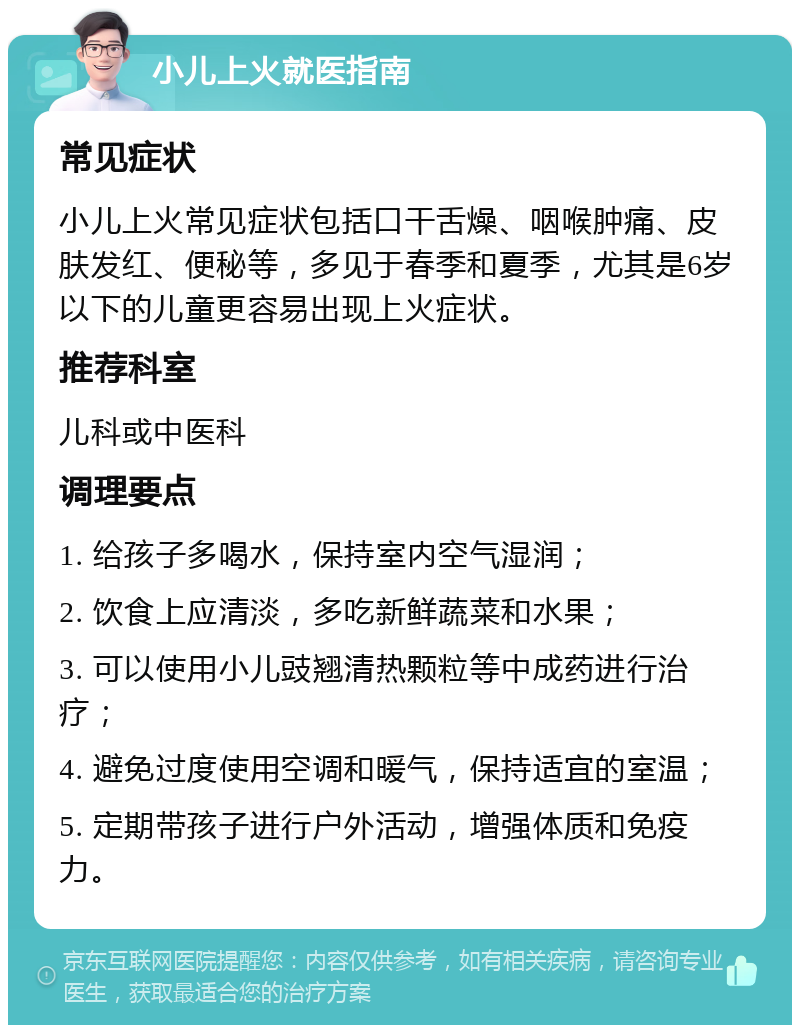 小儿上火就医指南 常见症状 小儿上火常见症状包括口干舌燥、咽喉肿痛、皮肤发红、便秘等，多见于春季和夏季，尤其是6岁以下的儿童更容易出现上火症状。 推荐科室 儿科或中医科 调理要点 1. 给孩子多喝水，保持室内空气湿润； 2. 饮食上应清淡，多吃新鲜蔬菜和水果； 3. 可以使用小儿豉翘清热颗粒等中成药进行治疗； 4. 避免过度使用空调和暖气，保持适宜的室温； 5. 定期带孩子进行户外活动，增强体质和免疫力。