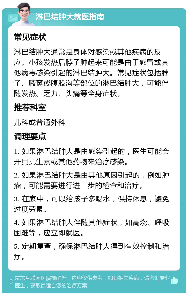 淋巴结肿大就医指南 常见症状 淋巴结肿大通常是身体对感染或其他疾病的反应。小孩发热后脖子肿起来可能是由于感冒或其他病毒感染引起的淋巴结肿大。常见症状包括脖子、腋窝或腹股沟等部位的淋巴结肿大，可能伴随发热、乏力、头痛等全身症状。 推荐科室 儿科或普通外科 调理要点 1. 如果淋巴结肿大是由感染引起的，医生可能会开具抗生素或其他药物来治疗感染。 2. 如果淋巴结肿大是由其他原因引起的，例如肿瘤，可能需要进行进一步的检查和治疗。 3. 在家中，可以给孩子多喝水，保持休息，避免过度劳累。 4. 如果淋巴结肿大伴随其他症状，如高烧、呼吸困难等，应立即就医。 5. 定期复查，确保淋巴结肿大得到有效控制和治疗。