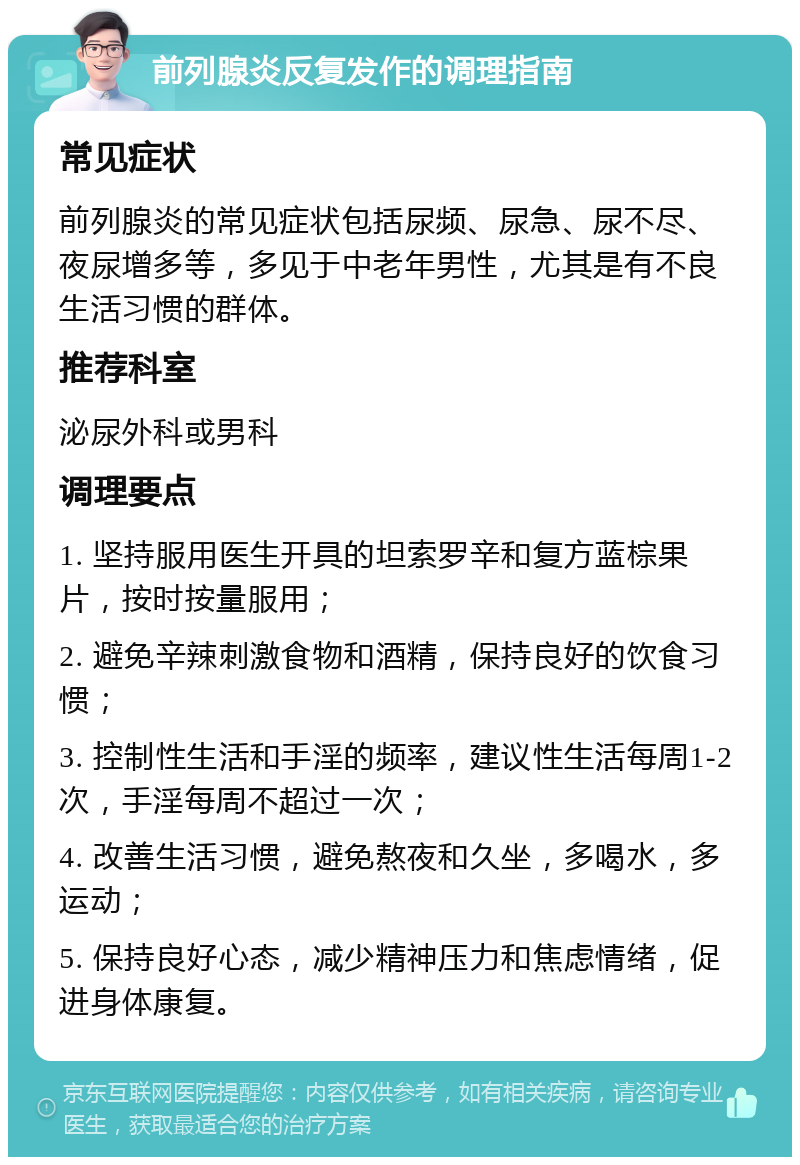 前列腺炎反复发作的调理指南 常见症状 前列腺炎的常见症状包括尿频、尿急、尿不尽、夜尿增多等，多见于中老年男性，尤其是有不良生活习惯的群体。 推荐科室 泌尿外科或男科 调理要点 1. 坚持服用医生开具的坦索罗辛和复方蓝棕果片，按时按量服用； 2. 避免辛辣刺激食物和酒精，保持良好的饮食习惯； 3. 控制性生活和手淫的频率，建议性生活每周1-2次，手淫每周不超过一次； 4. 改善生活习惯，避免熬夜和久坐，多喝水，多运动； 5. 保持良好心态，减少精神压力和焦虑情绪，促进身体康复。