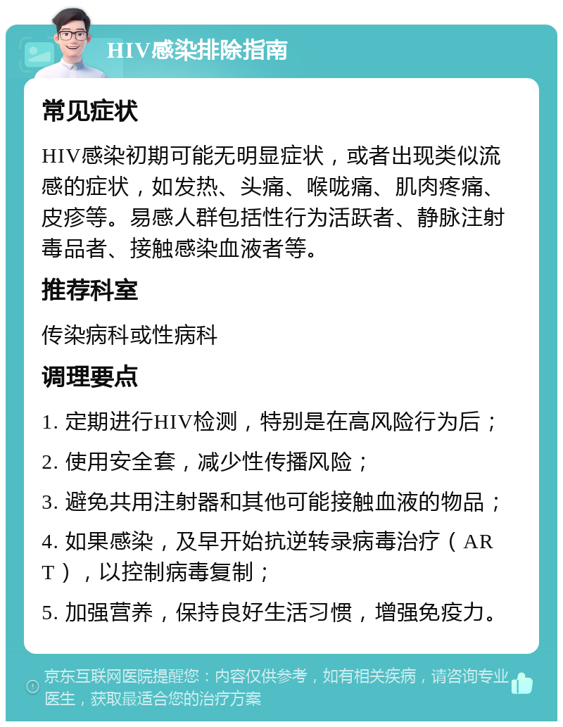 HIV感染排除指南 常见症状 HIV感染初期可能无明显症状，或者出现类似流感的症状，如发热、头痛、喉咙痛、肌肉疼痛、皮疹等。易感人群包括性行为活跃者、静脉注射毒品者、接触感染血液者等。 推荐科室 传染病科或性病科 调理要点 1. 定期进行HIV检测，特别是在高风险行为后； 2. 使用安全套，减少性传播风险； 3. 避免共用注射器和其他可能接触血液的物品； 4. 如果感染，及早开始抗逆转录病毒治疗（ART），以控制病毒复制； 5. 加强营养，保持良好生活习惯，增强免疫力。