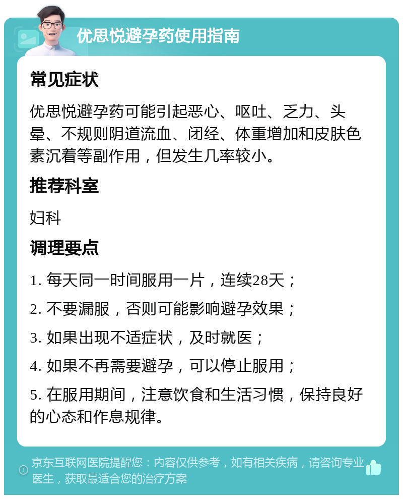 优思悦避孕药使用指南 常见症状 优思悦避孕药可能引起恶心、呕吐、乏力、头晕、不规则阴道流血、闭经、体重增加和皮肤色素沉着等副作用，但发生几率较小。 推荐科室 妇科 调理要点 1. 每天同一时间服用一片，连续28天； 2. 不要漏服，否则可能影响避孕效果； 3. 如果出现不适症状，及时就医； 4. 如果不再需要避孕，可以停止服用； 5. 在服用期间，注意饮食和生活习惯，保持良好的心态和作息规律。