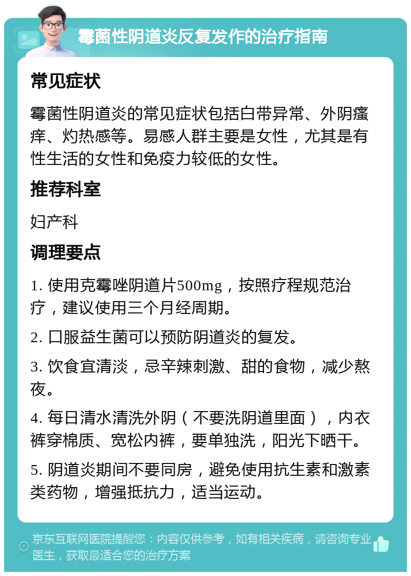 霉菌性阴道炎反复发作的治疗指南 常见症状 霉菌性阴道炎的常见症状包括白带异常、外阴瘙痒、灼热感等。易感人群主要是女性，尤其是有性生活的女性和免疫力较低的女性。 推荐科室 妇产科 调理要点 1. 使用克霉唑阴道片500mg，按照疗程规范治疗，建议使用三个月经周期。 2. 口服益生菌可以预防阴道炎的复发。 3. 饮食宜清淡，忌辛辣刺激、甜的食物，减少熬夜。 4. 每日清水清洗外阴（不要洗阴道里面），内衣裤穿棉质、宽松内裤，要单独洗，阳光下晒干。 5. 阴道炎期间不要同房，避免使用抗生素和激素类药物，增强抵抗力，适当运动。