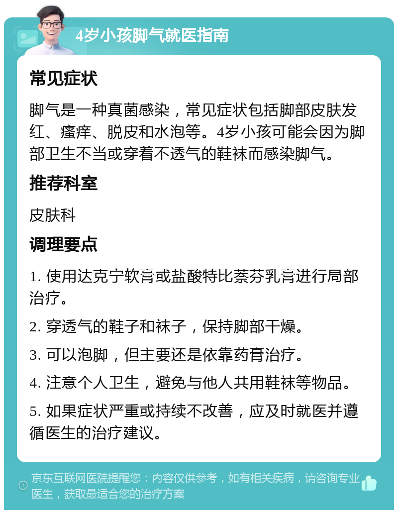 4岁小孩脚气就医指南 常见症状 脚气是一种真菌感染，常见症状包括脚部皮肤发红、瘙痒、脱皮和水泡等。4岁小孩可能会因为脚部卫生不当或穿着不透气的鞋袜而感染脚气。 推荐科室 皮肤科 调理要点 1. 使用达克宁软膏或盐酸特比萘芬乳膏进行局部治疗。 2. 穿透气的鞋子和袜子，保持脚部干燥。 3. 可以泡脚，但主要还是依靠药膏治疗。 4. 注意个人卫生，避免与他人共用鞋袜等物品。 5. 如果症状严重或持续不改善，应及时就医并遵循医生的治疗建议。