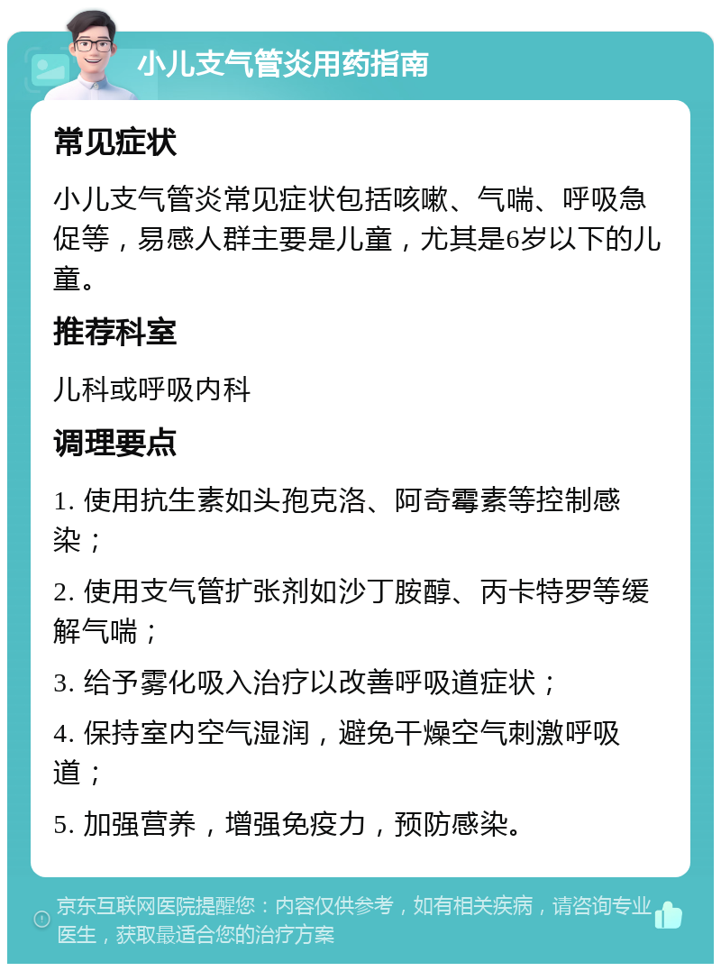 小儿支气管炎用药指南 常见症状 小儿支气管炎常见症状包括咳嗽、气喘、呼吸急促等，易感人群主要是儿童，尤其是6岁以下的儿童。 推荐科室 儿科或呼吸内科 调理要点 1. 使用抗生素如头孢克洛、阿奇霉素等控制感染； 2. 使用支气管扩张剂如沙丁胺醇、丙卡特罗等缓解气喘； 3. 给予雾化吸入治疗以改善呼吸道症状； 4. 保持室内空气湿润，避免干燥空气刺激呼吸道； 5. 加强营养，增强免疫力，预防感染。