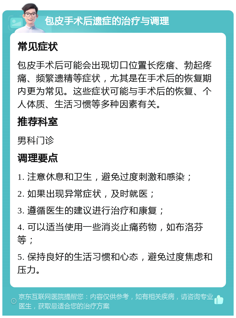 包皮手术后遗症的治疗与调理 常见症状 包皮手术后可能会出现切口位置长疙瘩、勃起疼痛、频繁遗精等症状，尤其是在手术后的恢复期内更为常见。这些症状可能与手术后的恢复、个人体质、生活习惯等多种因素有关。 推荐科室 男科门诊 调理要点 1. 注意休息和卫生，避免过度刺激和感染； 2. 如果出现异常症状，及时就医； 3. 遵循医生的建议进行治疗和康复； 4. 可以适当使用一些消炎止痛药物，如布洛芬等； 5. 保持良好的生活习惯和心态，避免过度焦虑和压力。