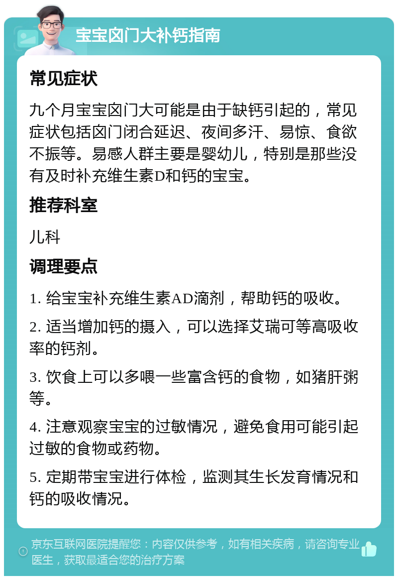 宝宝囟门大补钙指南 常见症状 九个月宝宝囟门大可能是由于缺钙引起的，常见症状包括囟门闭合延迟、夜间多汗、易惊、食欲不振等。易感人群主要是婴幼儿，特别是那些没有及时补充维生素D和钙的宝宝。 推荐科室 儿科 调理要点 1. 给宝宝补充维生素AD滴剂，帮助钙的吸收。 2. 适当增加钙的摄入，可以选择艾瑞可等高吸收率的钙剂。 3. 饮食上可以多喂一些富含钙的食物，如猪肝粥等。 4. 注意观察宝宝的过敏情况，避免食用可能引起过敏的食物或药物。 5. 定期带宝宝进行体检，监测其生长发育情况和钙的吸收情况。