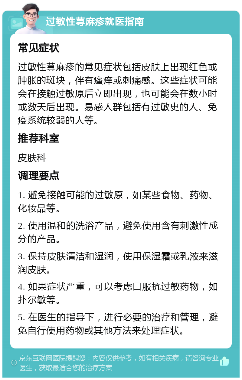 过敏性荨麻疹就医指南 常见症状 过敏性荨麻疹的常见症状包括皮肤上出现红色或肿胀的斑块，伴有瘙痒或刺痛感。这些症状可能会在接触过敏原后立即出现，也可能会在数小时或数天后出现。易感人群包括有过敏史的人、免疫系统较弱的人等。 推荐科室 皮肤科 调理要点 1. 避免接触可能的过敏原，如某些食物、药物、化妆品等。 2. 使用温和的洗浴产品，避免使用含有刺激性成分的产品。 3. 保持皮肤清洁和湿润，使用保湿霜或乳液来滋润皮肤。 4. 如果症状严重，可以考虑口服抗过敏药物，如扑尔敏等。 5. 在医生的指导下，进行必要的治疗和管理，避免自行使用药物或其他方法来处理症状。