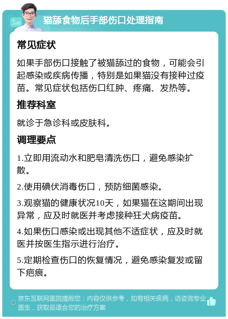 猫舔食物后手部伤口处理指南 常见症状 如果手部伤口接触了被猫舔过的食物，可能会引起感染或疾病传播，特别是如果猫没有接种过疫苗。常见症状包括伤口红肿、疼痛、发热等。 推荐科室 就诊于急诊科或皮肤科。 调理要点 1.立即用流动水和肥皂清洗伤口，避免感染扩散。 2.使用碘伏消毒伤口，预防细菌感染。 3.观察猫的健康状况10天，如果猫在这期间出现异常，应及时就医并考虑接种狂犬病疫苗。 4.如果伤口感染或出现其他不适症状，应及时就医并按医生指示进行治疗。 5.定期检查伤口的恢复情况，避免感染复发或留下疤痕。