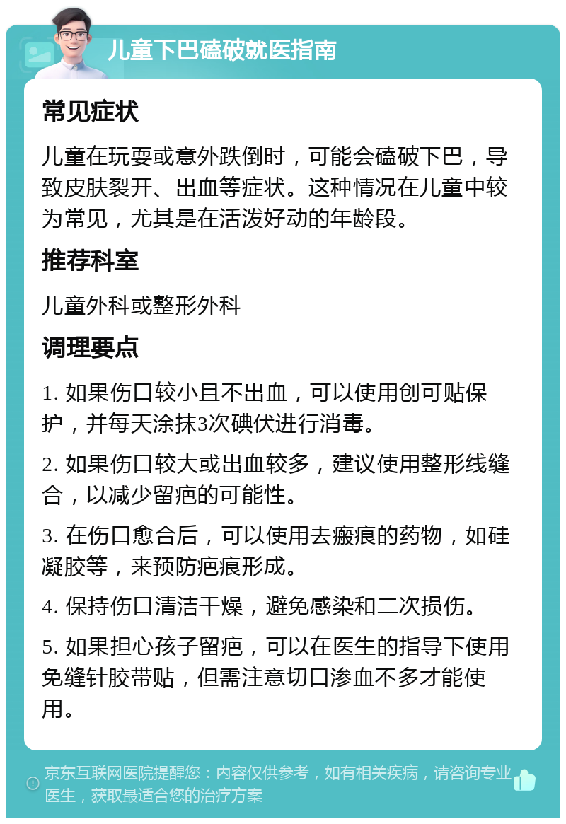 儿童下巴磕破就医指南 常见症状 儿童在玩耍或意外跌倒时，可能会磕破下巴，导致皮肤裂开、出血等症状。这种情况在儿童中较为常见，尤其是在活泼好动的年龄段。 推荐科室 儿童外科或整形外科 调理要点 1. 如果伤口较小且不出血，可以使用创可贴保护，并每天涂抹3次碘伏进行消毒。 2. 如果伤口较大或出血较多，建议使用整形线缝合，以减少留疤的可能性。 3. 在伤口愈合后，可以使用去瘢痕的药物，如硅凝胶等，来预防疤痕形成。 4. 保持伤口清洁干燥，避免感染和二次损伤。 5. 如果担心孩子留疤，可以在医生的指导下使用免缝针胶带贴，但需注意切口渗血不多才能使用。