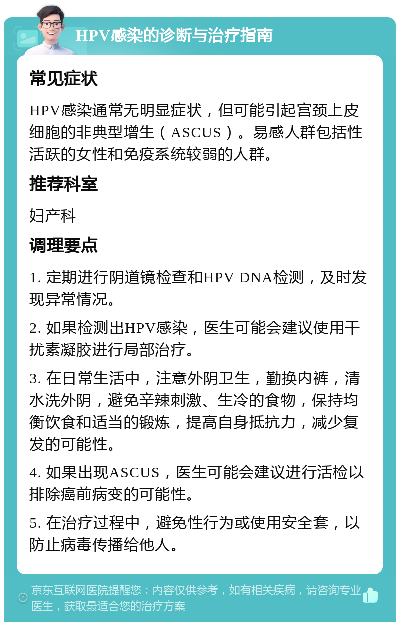 HPV感染的诊断与治疗指南 常见症状 HPV感染通常无明显症状，但可能引起宫颈上皮细胞的非典型增生（ASCUS）。易感人群包括性活跃的女性和免疫系统较弱的人群。 推荐科室 妇产科 调理要点 1. 定期进行阴道镜检查和HPV DNA检测，及时发现异常情况。 2. 如果检测出HPV感染，医生可能会建议使用干扰素凝胶进行局部治疗。 3. 在日常生活中，注意外阴卫生，勤换内裤，清水洗外阴，避免辛辣刺激、生冷的食物，保持均衡饮食和适当的锻炼，提高自身抵抗力，减少复发的可能性。 4. 如果出现ASCUS，医生可能会建议进行活检以排除癌前病变的可能性。 5. 在治疗过程中，避免性行为或使用安全套，以防止病毒传播给他人。