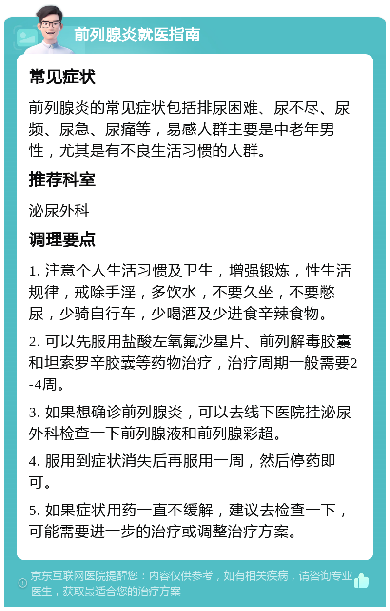 前列腺炎就医指南 常见症状 前列腺炎的常见症状包括排尿困难、尿不尽、尿频、尿急、尿痛等，易感人群主要是中老年男性，尤其是有不良生活习惯的人群。 推荐科室 泌尿外科 调理要点 1. 注意个人生活习惯及卫生，增强锻炼，性生活规律，戒除手淫，多饮水，不要久坐，不要憋尿，少骑自行车，少喝酒及少进食辛辣食物。 2. 可以先服用盐酸左氧氟沙星片、前列解毒胶囊和坦索罗辛胶囊等药物治疗，治疗周期一般需要2-4周。 3. 如果想确诊前列腺炎，可以去线下医院挂泌尿外科检查一下前列腺液和前列腺彩超。 4. 服用到症状消失后再服用一周，然后停药即可。 5. 如果症状用药一直不缓解，建议去检查一下，可能需要进一步的治疗或调整治疗方案。