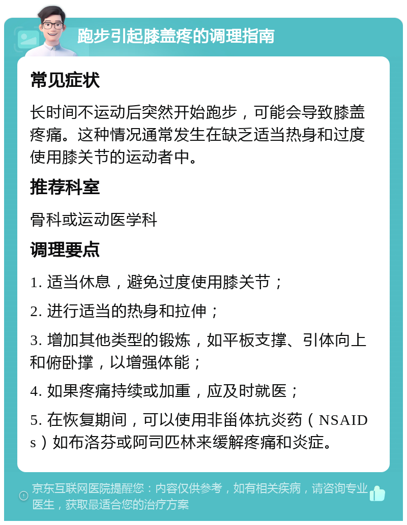 跑步引起膝盖疼的调理指南 常见症状 长时间不运动后突然开始跑步，可能会导致膝盖疼痛。这种情况通常发生在缺乏适当热身和过度使用膝关节的运动者中。 推荐科室 骨科或运动医学科 调理要点 1. 适当休息，避免过度使用膝关节； 2. 进行适当的热身和拉伸； 3. 增加其他类型的锻炼，如平板支撑、引体向上和俯卧撑，以增强体能； 4. 如果疼痛持续或加重，应及时就医； 5. 在恢复期间，可以使用非甾体抗炎药（NSAIDs）如布洛芬或阿司匹林来缓解疼痛和炎症。