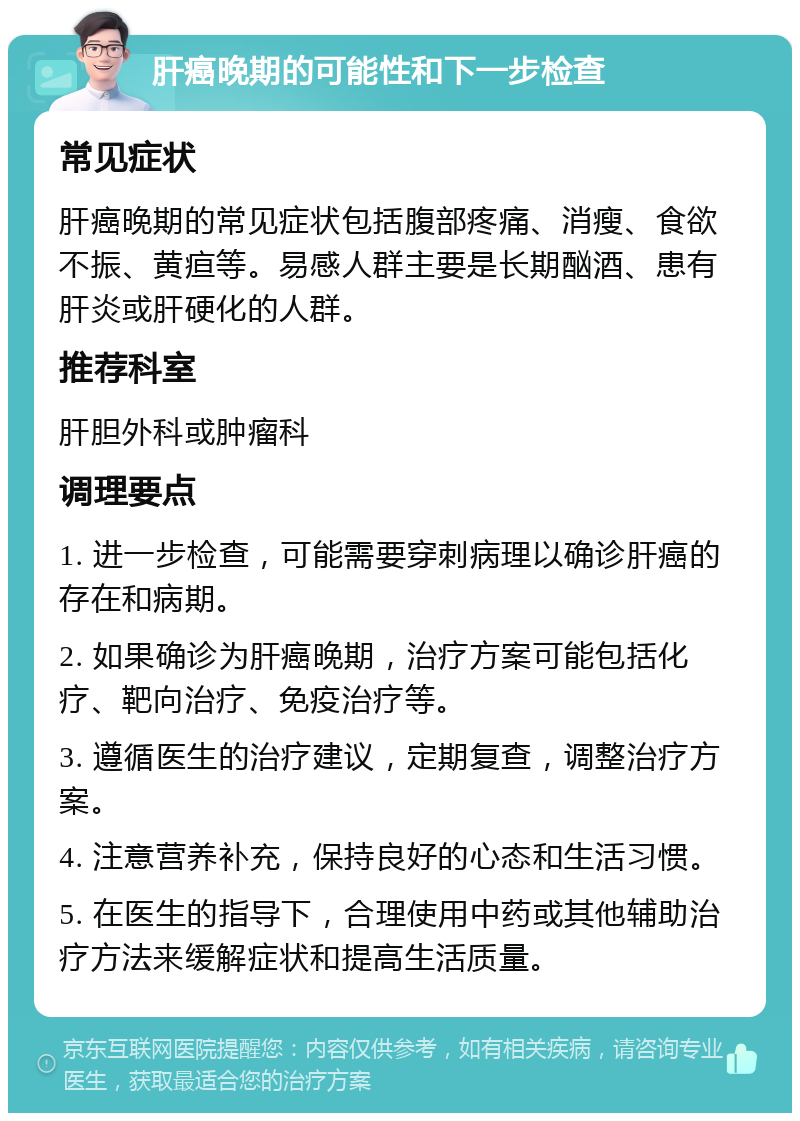 肝癌晚期的可能性和下一步检查 常见症状 肝癌晚期的常见症状包括腹部疼痛、消瘦、食欲不振、黄疸等。易感人群主要是长期酗酒、患有肝炎或肝硬化的人群。 推荐科室 肝胆外科或肿瘤科 调理要点 1. 进一步检查，可能需要穿刺病理以确诊肝癌的存在和病期。 2. 如果确诊为肝癌晚期，治疗方案可能包括化疗、靶向治疗、免疫治疗等。 3. 遵循医生的治疗建议，定期复查，调整治疗方案。 4. 注意营养补充，保持良好的心态和生活习惯。 5. 在医生的指导下，合理使用中药或其他辅助治疗方法来缓解症状和提高生活质量。