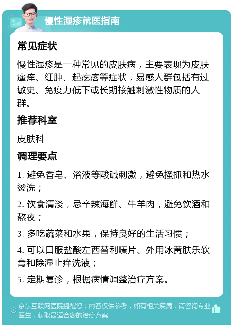 慢性湿疹就医指南 常见症状 慢性湿疹是一种常见的皮肤病，主要表现为皮肤瘙痒、红肿、起疙瘩等症状，易感人群包括有过敏史、免疫力低下或长期接触刺激性物质的人群。 推荐科室 皮肤科 调理要点 1. 避免香皂、浴液等酸碱刺激，避免搔抓和热水烫洗； 2. 饮食清淡，忌辛辣海鲜、牛羊肉，避免饮酒和熬夜； 3. 多吃蔬菜和水果，保持良好的生活习惯； 4. 可以口服盐酸左西替利嗪片、外用冰黄肤乐软膏和除湿止痒洗液； 5. 定期复诊，根据病情调整治疗方案。