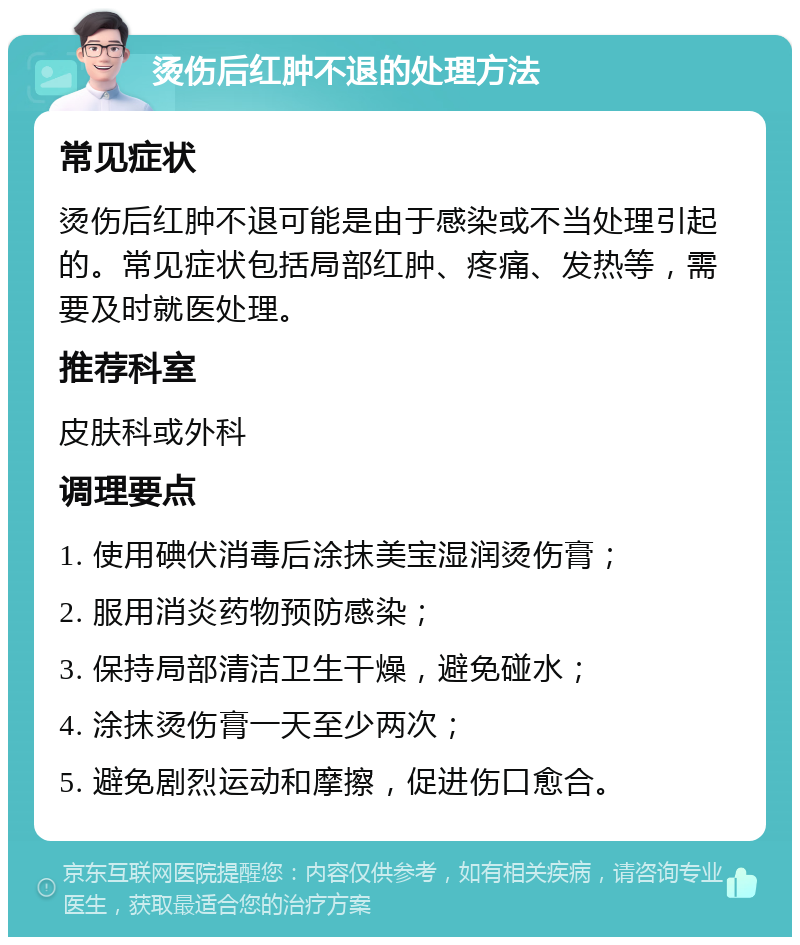 烫伤后红肿不退的处理方法 常见症状 烫伤后红肿不退可能是由于感染或不当处理引起的。常见症状包括局部红肿、疼痛、发热等，需要及时就医处理。 推荐科室 皮肤科或外科 调理要点 1. 使用碘伏消毒后涂抹美宝湿润烫伤膏； 2. 服用消炎药物预防感染； 3. 保持局部清洁卫生干燥，避免碰水； 4. 涂抹烫伤膏一天至少两次； 5. 避免剧烈运动和摩擦，促进伤口愈合。