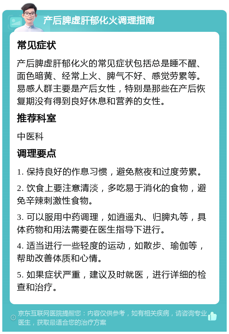 产后脾虚肝郁化火调理指南 常见症状 产后脾虚肝郁化火的常见症状包括总是睡不醒、面色暗黄、经常上火、脾气不好、感觉劳累等。易感人群主要是产后女性，特别是那些在产后恢复期没有得到良好休息和营养的女性。 推荐科室 中医科 调理要点 1. 保持良好的作息习惯，避免熬夜和过度劳累。 2. 饮食上要注意清淡，多吃易于消化的食物，避免辛辣刺激性食物。 3. 可以服用中药调理，如逍遥丸、归脾丸等，具体药物和用法需要在医生指导下进行。 4. 适当进行一些轻度的运动，如散步、瑜伽等，帮助改善体质和心情。 5. 如果症状严重，建议及时就医，进行详细的检查和治疗。