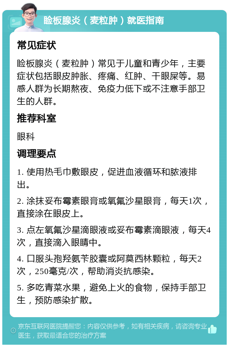 睑板腺炎（麦粒肿）就医指南 常见症状 睑板腺炎（麦粒肿）常见于儿童和青少年，主要症状包括眼皮肿胀、疼痛、红肿、干眼屎等。易感人群为长期熬夜、免疫力低下或不注意手部卫生的人群。 推荐科室 眼科 调理要点 1. 使用热毛巾敷眼皮，促进血液循环和脓液排出。 2. 涂抹妥布霉素眼膏或氧氟沙星眼膏，每天1次，直接涂在眼皮上。 3. 点左氧氟沙星滴眼液或妥布霉素滴眼液，每天4次，直接滴入眼睛中。 4. 口服头孢羟氨苄胶囊或阿莫西林颗粒，每天2次，250毫克/次，帮助消炎抗感染。 5. 多吃青菜水果，避免上火的食物，保持手部卫生，预防感染扩散。