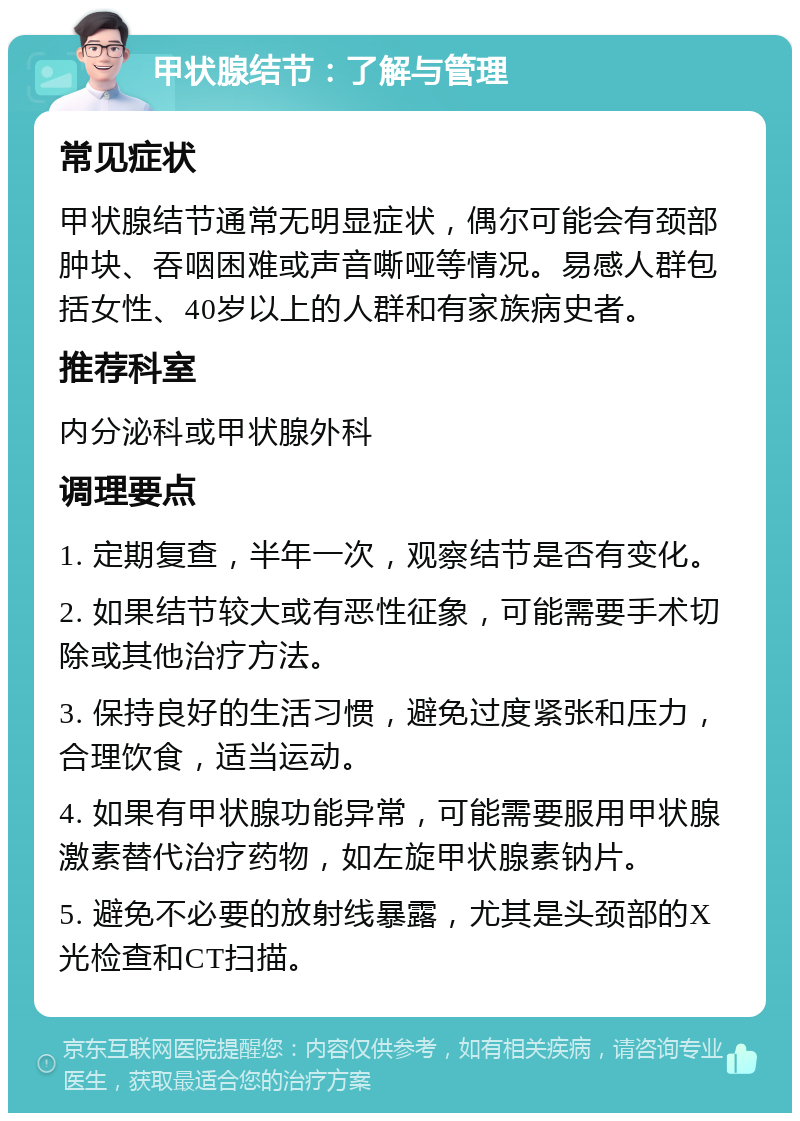 甲状腺结节：了解与管理 常见症状 甲状腺结节通常无明显症状，偶尔可能会有颈部肿块、吞咽困难或声音嘶哑等情况。易感人群包括女性、40岁以上的人群和有家族病史者。 推荐科室 内分泌科或甲状腺外科 调理要点 1. 定期复查，半年一次，观察结节是否有变化。 2. 如果结节较大或有恶性征象，可能需要手术切除或其他治疗方法。 3. 保持良好的生活习惯，避免过度紧张和压力，合理饮食，适当运动。 4. 如果有甲状腺功能异常，可能需要服用甲状腺激素替代治疗药物，如左旋甲状腺素钠片。 5. 避免不必要的放射线暴露，尤其是头颈部的X光检查和CT扫描。