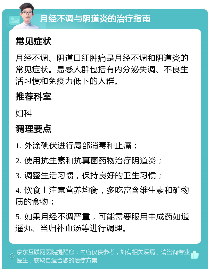 月经不调与阴道炎的治疗指南 常见症状 月经不调、阴道口红肿痛是月经不调和阴道炎的常见症状。易感人群包括有内分泌失调、不良生活习惯和免疫力低下的人群。 推荐科室 妇科 调理要点 1. 外涂碘伏进行局部消毒和止痛； 2. 使用抗生素和抗真菌药物治疗阴道炎； 3. 调整生活习惯，保持良好的卫生习惯； 4. 饮食上注意营养均衡，多吃富含维生素和矿物质的食物； 5. 如果月经不调严重，可能需要服用中成药如逍遥丸、当归补血汤等进行调理。