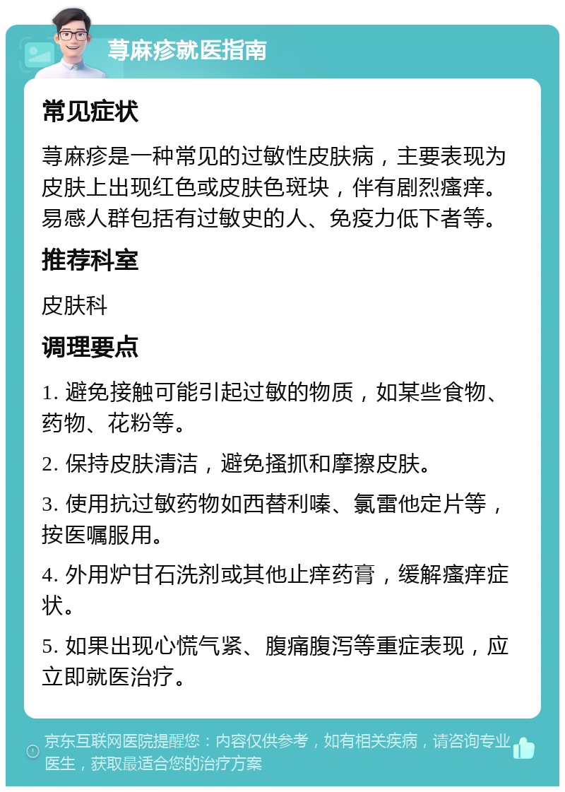 荨麻疹就医指南 常见症状 荨麻疹是一种常见的过敏性皮肤病，主要表现为皮肤上出现红色或皮肤色斑块，伴有剧烈瘙痒。易感人群包括有过敏史的人、免疫力低下者等。 推荐科室 皮肤科 调理要点 1. 避免接触可能引起过敏的物质，如某些食物、药物、花粉等。 2. 保持皮肤清洁，避免搔抓和摩擦皮肤。 3. 使用抗过敏药物如西替利嗪、氯雷他定片等，按医嘱服用。 4. 外用炉甘石洗剂或其他止痒药膏，缓解瘙痒症状。 5. 如果出现心慌气紧、腹痛腹泻等重症表现，应立即就医治疗。