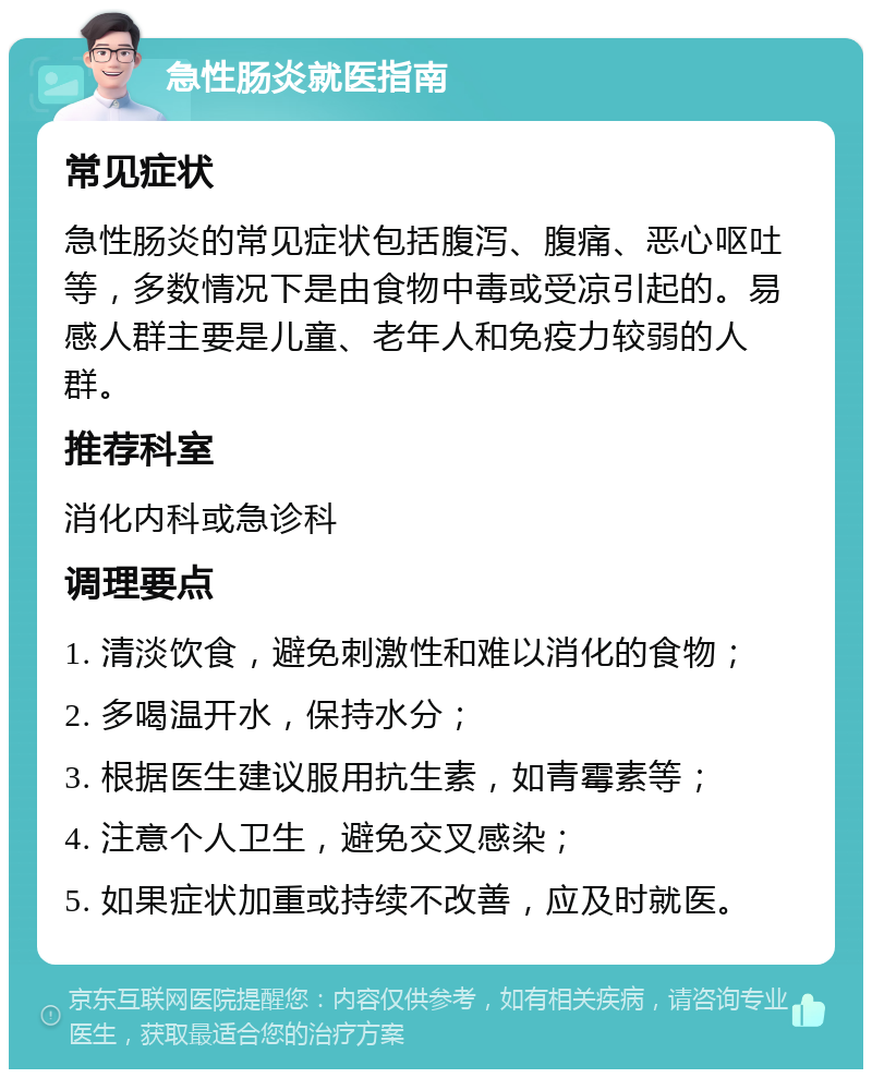 急性肠炎就医指南 常见症状 急性肠炎的常见症状包括腹泻、腹痛、恶心呕吐等，多数情况下是由食物中毒或受凉引起的。易感人群主要是儿童、老年人和免疫力较弱的人群。 推荐科室 消化内科或急诊科 调理要点 1. 清淡饮食，避免刺激性和难以消化的食物； 2. 多喝温开水，保持水分； 3. 根据医生建议服用抗生素，如青霉素等； 4. 注意个人卫生，避免交叉感染； 5. 如果症状加重或持续不改善，应及时就医。