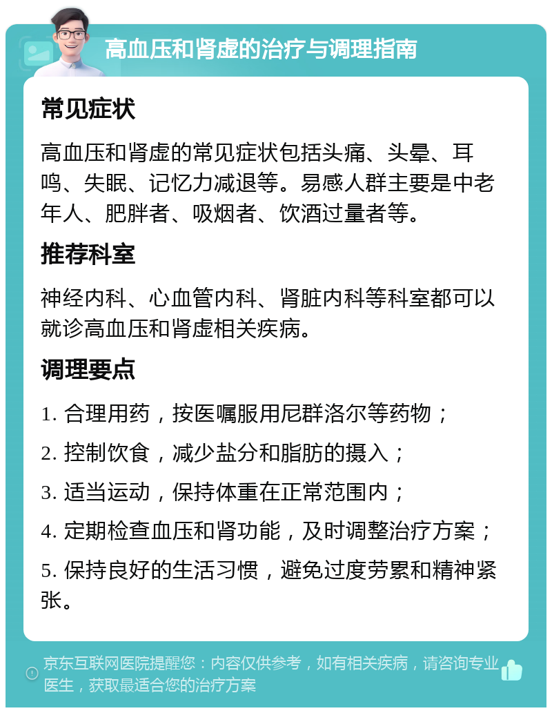 高血压和肾虚的治疗与调理指南 常见症状 高血压和肾虚的常见症状包括头痛、头晕、耳鸣、失眠、记忆力减退等。易感人群主要是中老年人、肥胖者、吸烟者、饮酒过量者等。 推荐科室 神经内科、心血管内科、肾脏内科等科室都可以就诊高血压和肾虚相关疾病。 调理要点 1. 合理用药，按医嘱服用尼群洛尔等药物； 2. 控制饮食，减少盐分和脂肪的摄入； 3. 适当运动，保持体重在正常范围内； 4. 定期检查血压和肾功能，及时调整治疗方案； 5. 保持良好的生活习惯，避免过度劳累和精神紧张。