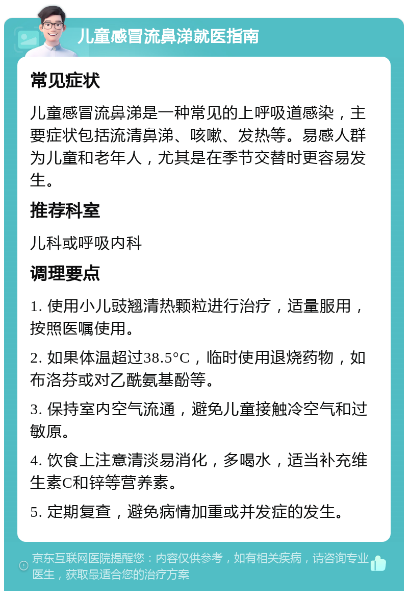 儿童感冒流鼻涕就医指南 常见症状 儿童感冒流鼻涕是一种常见的上呼吸道感染，主要症状包括流清鼻涕、咳嗽、发热等。易感人群为儿童和老年人，尤其是在季节交替时更容易发生。 推荐科室 儿科或呼吸内科 调理要点 1. 使用小儿豉翘清热颗粒进行治疗，适量服用，按照医嘱使用。 2. 如果体温超过38.5°C，临时使用退烧药物，如布洛芬或对乙酰氨基酚等。 3. 保持室内空气流通，避免儿童接触冷空气和过敏原。 4. 饮食上注意清淡易消化，多喝水，适当补充维生素C和锌等营养素。 5. 定期复查，避免病情加重或并发症的发生。