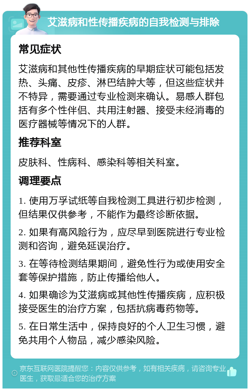 艾滋病和性传播疾病的自我检测与排除 常见症状 艾滋病和其他性传播疾病的早期症状可能包括发热、头痛、皮疹、淋巴结肿大等，但这些症状并不特异，需要通过专业检测来确认。易感人群包括有多个性伴侣、共用注射器、接受未经消毒的医疗器械等情况下的人群。 推荐科室 皮肤科、性病科、感染科等相关科室。 调理要点 1. 使用万孚试纸等自我检测工具进行初步检测，但结果仅供参考，不能作为最终诊断依据。 2. 如果有高风险行为，应尽早到医院进行专业检测和咨询，避免延误治疗。 3. 在等待检测结果期间，避免性行为或使用安全套等保护措施，防止传播给他人。 4. 如果确诊为艾滋病或其他性传播疾病，应积极接受医生的治疗方案，包括抗病毒药物等。 5. 在日常生活中，保持良好的个人卫生习惯，避免共用个人物品，减少感染风险。