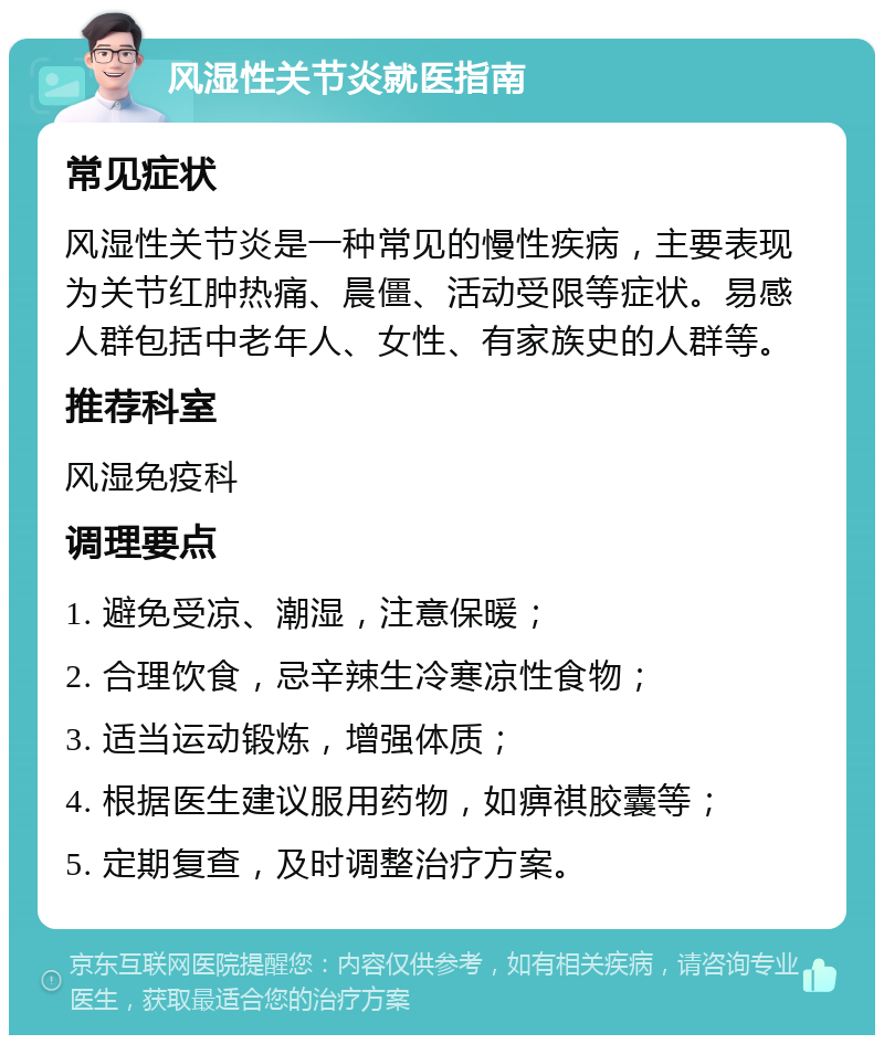 风湿性关节炎就医指南 常见症状 风湿性关节炎是一种常见的慢性疾病，主要表现为关节红肿热痛、晨僵、活动受限等症状。易感人群包括中老年人、女性、有家族史的人群等。 推荐科室 风湿免疫科 调理要点 1. 避免受凉、潮湿，注意保暖； 2. 合理饮食，忌辛辣生冷寒凉性食物； 3. 适当运动锻炼，增强体质； 4. 根据医生建议服用药物，如痹祺胶囊等； 5. 定期复查，及时调整治疗方案。