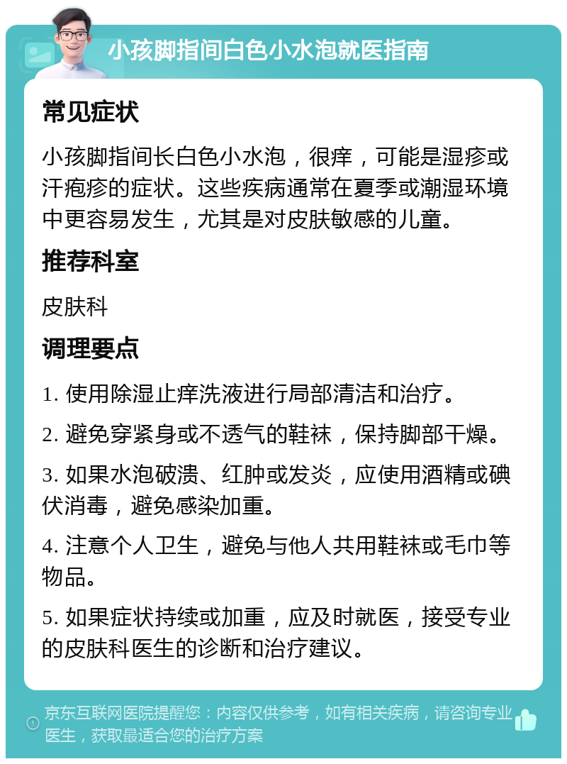 小孩脚指间白色小水泡就医指南 常见症状 小孩脚指间长白色小水泡，很痒，可能是湿疹或汗疱疹的症状。这些疾病通常在夏季或潮湿环境中更容易发生，尤其是对皮肤敏感的儿童。 推荐科室 皮肤科 调理要点 1. 使用除湿止痒洗液进行局部清洁和治疗。 2. 避免穿紧身或不透气的鞋袜，保持脚部干燥。 3. 如果水泡破溃、红肿或发炎，应使用酒精或碘伏消毒，避免感染加重。 4. 注意个人卫生，避免与他人共用鞋袜或毛巾等物品。 5. 如果症状持续或加重，应及时就医，接受专业的皮肤科医生的诊断和治疗建议。