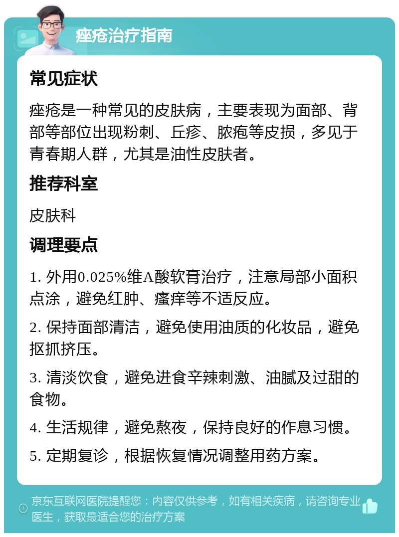 痤疮治疗指南 常见症状 痤疮是一种常见的皮肤病，主要表现为面部、背部等部位出现粉刺、丘疹、脓疱等皮损，多见于青春期人群，尤其是油性皮肤者。 推荐科室 皮肤科 调理要点 1. 外用0.025%维A酸软膏治疗，注意局部小面积点涂，避免红肿、瘙痒等不适反应。 2. 保持面部清洁，避免使用油质的化妆品，避免抠抓挤压。 3. 清淡饮食，避免进食辛辣刺激、油腻及过甜的食物。 4. 生活规律，避免熬夜，保持良好的作息习惯。 5. 定期复诊，根据恢复情况调整用药方案。