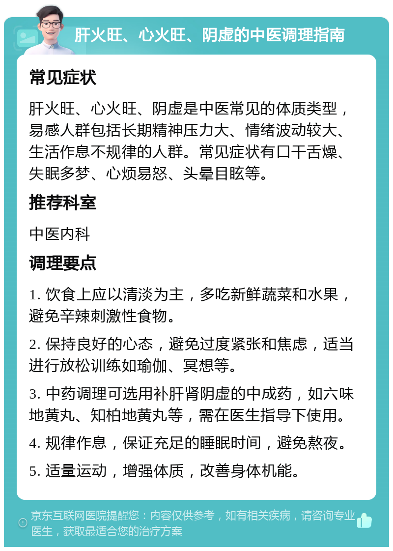 肝火旺、心火旺、阴虚的中医调理指南 常见症状 肝火旺、心火旺、阴虚是中医常见的体质类型，易感人群包括长期精神压力大、情绪波动较大、生活作息不规律的人群。常见症状有口干舌燥、失眠多梦、心烦易怒、头晕目眩等。 推荐科室 中医内科 调理要点 1. 饮食上应以清淡为主，多吃新鲜蔬菜和水果，避免辛辣刺激性食物。 2. 保持良好的心态，避免过度紧张和焦虑，适当进行放松训练如瑜伽、冥想等。 3. 中药调理可选用补肝肾阴虚的中成药，如六味地黄丸、知柏地黄丸等，需在医生指导下使用。 4. 规律作息，保证充足的睡眠时间，避免熬夜。 5. 适量运动，增强体质，改善身体机能。