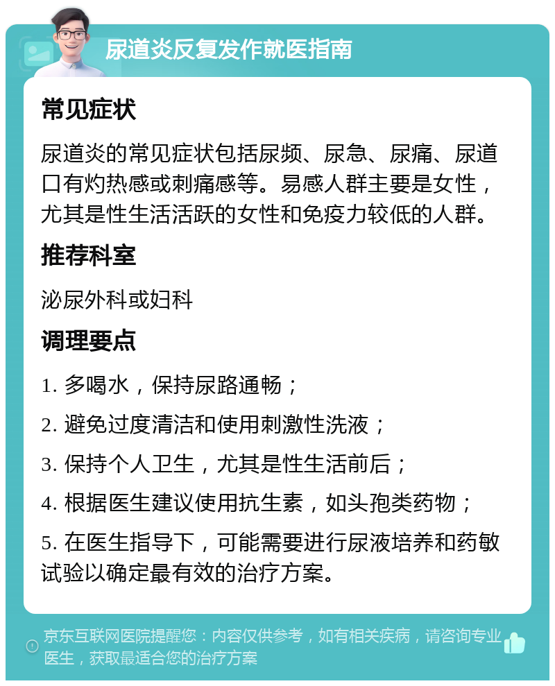 尿道炎反复发作就医指南 常见症状 尿道炎的常见症状包括尿频、尿急、尿痛、尿道口有灼热感或刺痛感等。易感人群主要是女性，尤其是性生活活跃的女性和免疫力较低的人群。 推荐科室 泌尿外科或妇科 调理要点 1. 多喝水，保持尿路通畅； 2. 避免过度清洁和使用刺激性洗液； 3. 保持个人卫生，尤其是性生活前后； 4. 根据医生建议使用抗生素，如头孢类药物； 5. 在医生指导下，可能需要进行尿液培养和药敏试验以确定最有效的治疗方案。