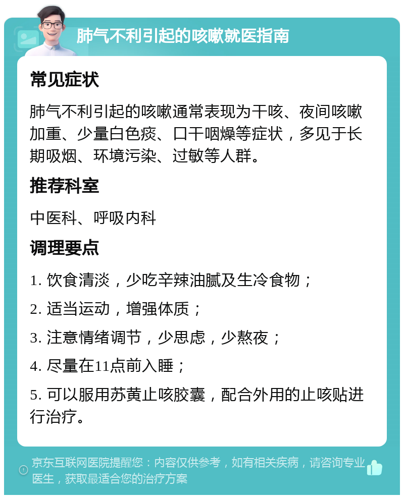 肺气不利引起的咳嗽就医指南 常见症状 肺气不利引起的咳嗽通常表现为干咳、夜间咳嗽加重、少量白色痰、口干咽燥等症状，多见于长期吸烟、环境污染、过敏等人群。 推荐科室 中医科、呼吸内科 调理要点 1. 饮食清淡，少吃辛辣油腻及生冷食物； 2. 适当运动，增强体质； 3. 注意情绪调节，少思虑，少熬夜； 4. 尽量在11点前入睡； 5. 可以服用苏黄止咳胶囊，配合外用的止咳贴进行治疗。