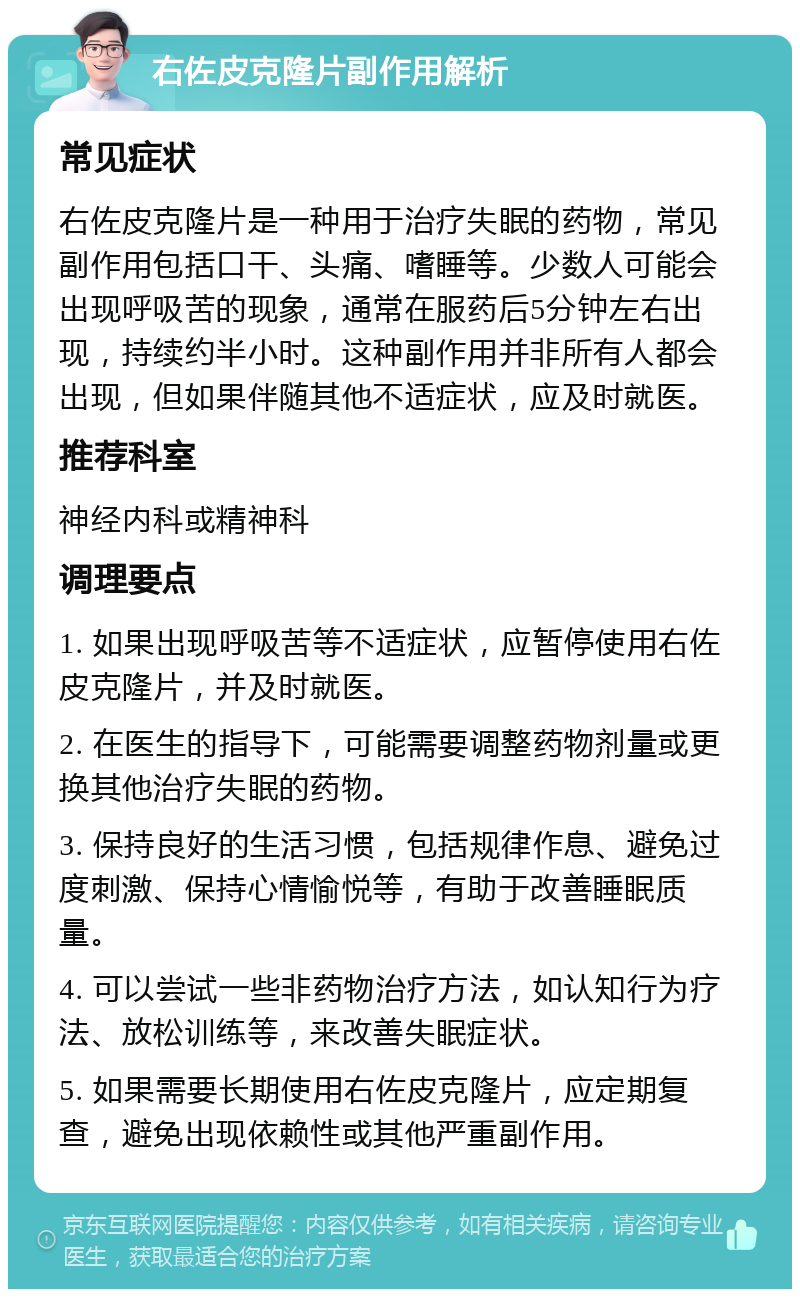 右佐皮克隆片副作用解析 常见症状 右佐皮克隆片是一种用于治疗失眠的药物，常见副作用包括口干、头痛、嗜睡等。少数人可能会出现呼吸苦的现象，通常在服药后5分钟左右出现，持续约半小时。这种副作用并非所有人都会出现，但如果伴随其他不适症状，应及时就医。 推荐科室 神经内科或精神科 调理要点 1. 如果出现呼吸苦等不适症状，应暂停使用右佐皮克隆片，并及时就医。 2. 在医生的指导下，可能需要调整药物剂量或更换其他治疗失眠的药物。 3. 保持良好的生活习惯，包括规律作息、避免过度刺激、保持心情愉悦等，有助于改善睡眠质量。 4. 可以尝试一些非药物治疗方法，如认知行为疗法、放松训练等，来改善失眠症状。 5. 如果需要长期使用右佐皮克隆片，应定期复查，避免出现依赖性或其他严重副作用。