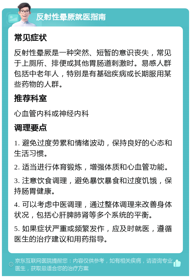 反射性晕厥就医指南 常见症状 反射性晕厥是一种突然、短暂的意识丧失，常见于上厕所、排便或其他胃肠道刺激时。易感人群包括中老年人，特别是有基础疾病或长期服用某些药物的人群。 推荐科室 心血管内科或神经内科 调理要点 1. 避免过度劳累和情绪波动，保持良好的心态和生活习惯。 2. 适当进行体育锻炼，增强体质和心血管功能。 3. 注意饮食调理，避免暴饮暴食和过度饥饿，保持肠胃健康。 4. 可以考虑中医调理，通过整体调理来改善身体状况，包括心肝脾肺肾等多个系统的平衡。 5. 如果症状严重或频繁发作，应及时就医，遵循医生的治疗建议和用药指导。