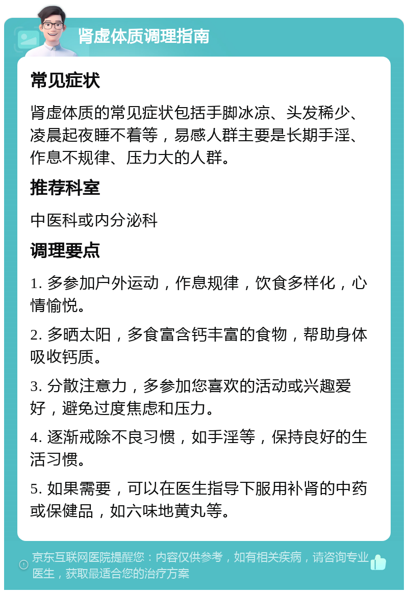 肾虚体质调理指南 常见症状 肾虚体质的常见症状包括手脚冰凉、头发稀少、凌晨起夜睡不着等，易感人群主要是长期手淫、作息不规律、压力大的人群。 推荐科室 中医科或内分泌科 调理要点 1. 多参加户外运动，作息规律，饮食多样化，心情愉悦。 2. 多晒太阳，多食富含钙丰富的食物，帮助身体吸收钙质。 3. 分散注意力，多参加您喜欢的活动或兴趣爱好，避免过度焦虑和压力。 4. 逐渐戒除不良习惯，如手淫等，保持良好的生活习惯。 5. 如果需要，可以在医生指导下服用补肾的中药或保健品，如六味地黄丸等。