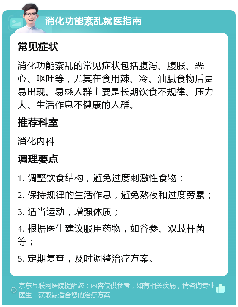 消化功能紊乱就医指南 常见症状 消化功能紊乱的常见症状包括腹泻、腹胀、恶心、呕吐等，尤其在食用辣、冷、油腻食物后更易出现。易感人群主要是长期饮食不规律、压力大、生活作息不健康的人群。 推荐科室 消化内科 调理要点 1. 调整饮食结构，避免过度刺激性食物； 2. 保持规律的生活作息，避免熬夜和过度劳累； 3. 适当运动，增强体质； 4. 根据医生建议服用药物，如谷参、双歧杆菌等； 5. 定期复查，及时调整治疗方案。