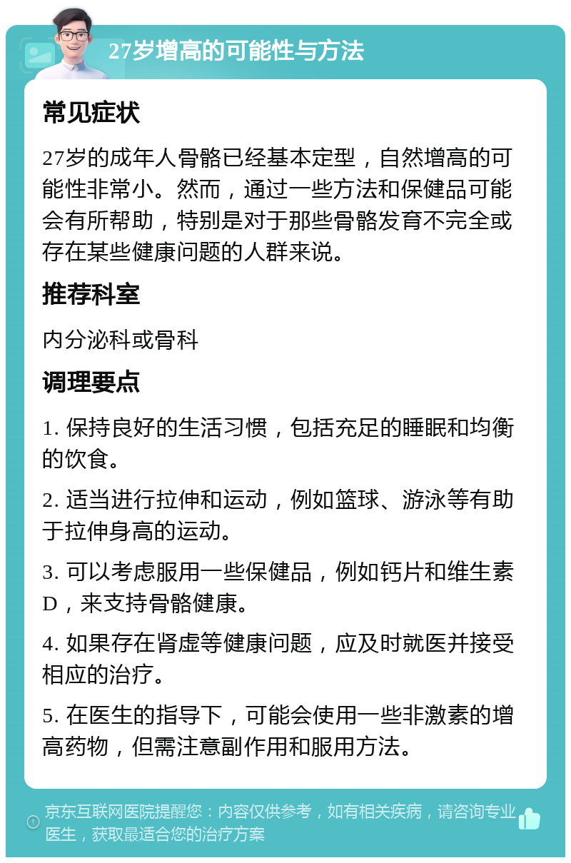 27岁增高的可能性与方法 常见症状 27岁的成年人骨骼已经基本定型，自然增高的可能性非常小。然而，通过一些方法和保健品可能会有所帮助，特别是对于那些骨骼发育不完全或存在某些健康问题的人群来说。 推荐科室 内分泌科或骨科 调理要点 1. 保持良好的生活习惯，包括充足的睡眠和均衡的饮食。 2. 适当进行拉伸和运动，例如篮球、游泳等有助于拉伸身高的运动。 3. 可以考虑服用一些保健品，例如钙片和维生素D，来支持骨骼健康。 4. 如果存在肾虚等健康问题，应及时就医并接受相应的治疗。 5. 在医生的指导下，可能会使用一些非激素的增高药物，但需注意副作用和服用方法。