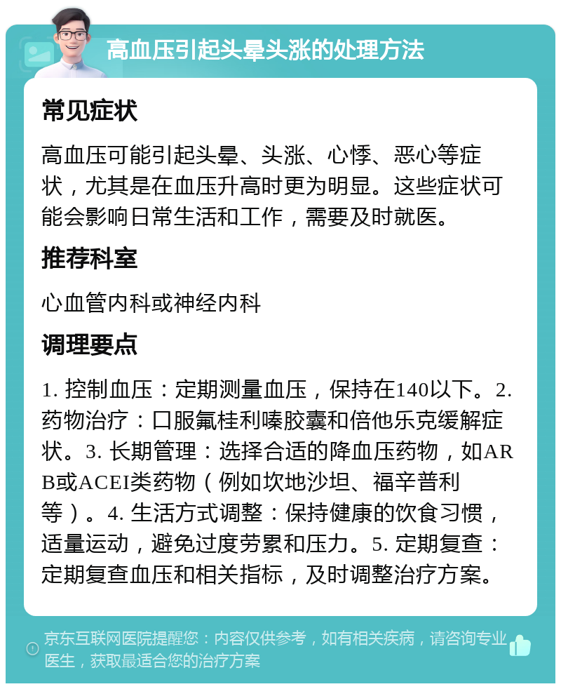 高血压引起头晕头涨的处理方法 常见症状 高血压可能引起头晕、头涨、心悸、恶心等症状，尤其是在血压升高时更为明显。这些症状可能会影响日常生活和工作，需要及时就医。 推荐科室 心血管内科或神经内科 调理要点 1. 控制血压：定期测量血压，保持在140以下。2. 药物治疗：口服氟桂利嗪胶囊和倍他乐克缓解症状。3. 长期管理：选择合适的降血压药物，如ARB或ACEI类药物（例如坎地沙坦、福辛普利等）。4. 生活方式调整：保持健康的饮食习惯，适量运动，避免过度劳累和压力。5. 定期复查：定期复查血压和相关指标，及时调整治疗方案。