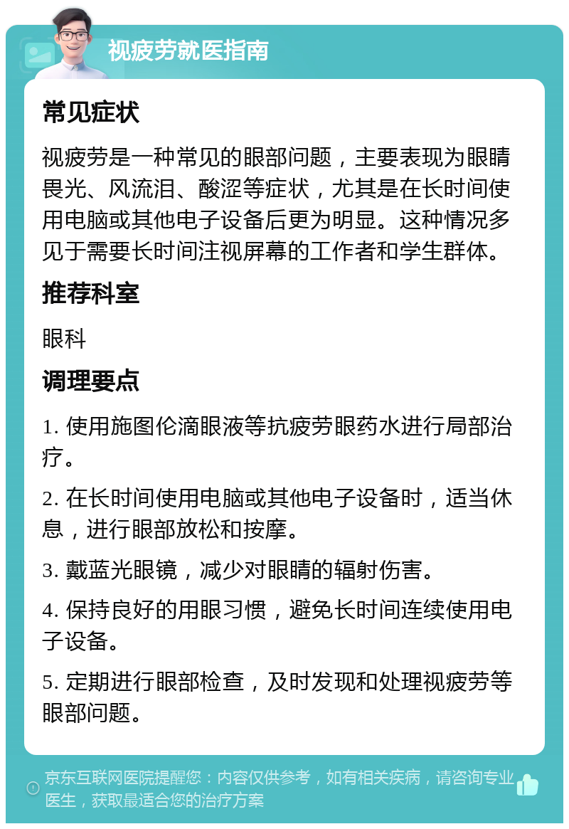 视疲劳就医指南 常见症状 视疲劳是一种常见的眼部问题，主要表现为眼睛畏光、风流泪、酸涩等症状，尤其是在长时间使用电脑或其他电子设备后更为明显。这种情况多见于需要长时间注视屏幕的工作者和学生群体。 推荐科室 眼科 调理要点 1. 使用施图伦滴眼液等抗疲劳眼药水进行局部治疗。 2. 在长时间使用电脑或其他电子设备时，适当休息，进行眼部放松和按摩。 3. 戴蓝光眼镜，减少对眼睛的辐射伤害。 4. 保持良好的用眼习惯，避免长时间连续使用电子设备。 5. 定期进行眼部检查，及时发现和处理视疲劳等眼部问题。