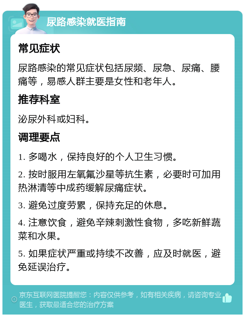 尿路感染就医指南 常见症状 尿路感染的常见症状包括尿频、尿急、尿痛、腰痛等，易感人群主要是女性和老年人。 推荐科室 泌尿外科或妇科。 调理要点 1. 多喝水，保持良好的个人卫生习惯。 2. 按时服用左氧氟沙星等抗生素，必要时可加用热淋清等中成药缓解尿痛症状。 3. 避免过度劳累，保持充足的休息。 4. 注意饮食，避免辛辣刺激性食物，多吃新鲜蔬菜和水果。 5. 如果症状严重或持续不改善，应及时就医，避免延误治疗。