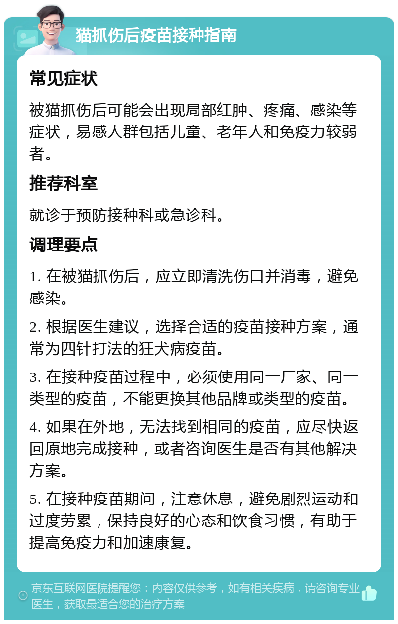 猫抓伤后疫苗接种指南 常见症状 被猫抓伤后可能会出现局部红肿、疼痛、感染等症状，易感人群包括儿童、老年人和免疫力较弱者。 推荐科室 就诊于预防接种科或急诊科。 调理要点 1. 在被猫抓伤后，应立即清洗伤口并消毒，避免感染。 2. 根据医生建议，选择合适的疫苗接种方案，通常为四针打法的狂犬病疫苗。 3. 在接种疫苗过程中，必须使用同一厂家、同一类型的疫苗，不能更换其他品牌或类型的疫苗。 4. 如果在外地，无法找到相同的疫苗，应尽快返回原地完成接种，或者咨询医生是否有其他解决方案。 5. 在接种疫苗期间，注意休息，避免剧烈运动和过度劳累，保持良好的心态和饮食习惯，有助于提高免疫力和加速康复。