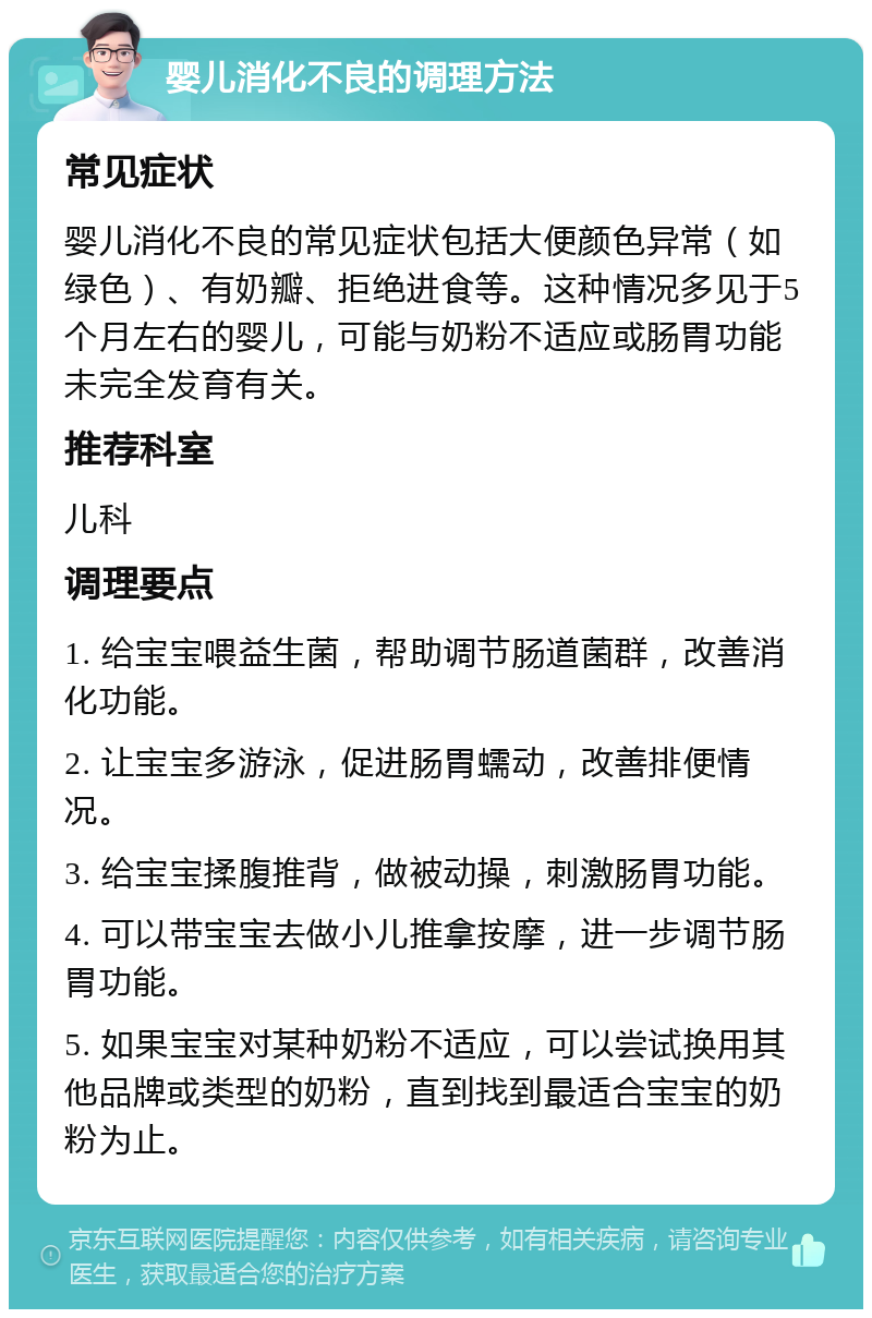 婴儿消化不良的调理方法 常见症状 婴儿消化不良的常见症状包括大便颜色异常（如绿色）、有奶瓣、拒绝进食等。这种情况多见于5个月左右的婴儿，可能与奶粉不适应或肠胃功能未完全发育有关。 推荐科室 儿科 调理要点 1. 给宝宝喂益生菌，帮助调节肠道菌群，改善消化功能。 2. 让宝宝多游泳，促进肠胃蠕动，改善排便情况。 3. 给宝宝揉腹推背，做被动操，刺激肠胃功能。 4. 可以带宝宝去做小儿推拿按摩，进一步调节肠胃功能。 5. 如果宝宝对某种奶粉不适应，可以尝试换用其他品牌或类型的奶粉，直到找到最适合宝宝的奶粉为止。